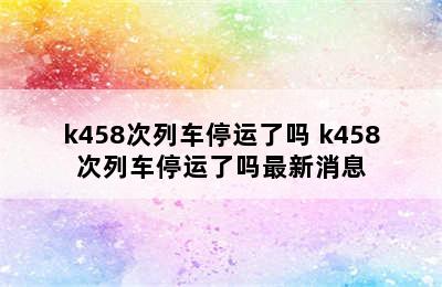 k458次列车停运了吗 k458次列车停运了吗最新消息